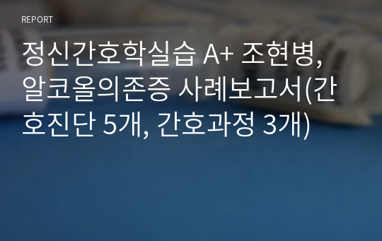 정신간호학실습 A+ 조현병, 알코올의존증 사례보고서(간호진단 5개, 간호과정 3개)