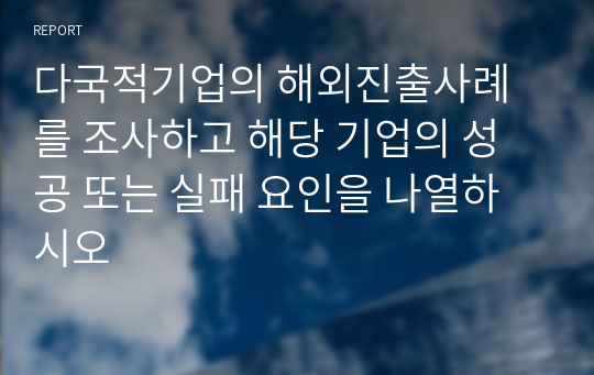 다국적기업의 해외진출사례를 조사하고 해당 기업의 성공 또는 실패 요인을 나열하시오