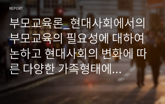 부모교육론_현대사회에서의 부모교육의 필요성에 대하여 논하고 현대사회의 변화에 따른 다양한 가족형태에 따른 부모의 역할을 찾아보고 학습자의 의견을 제시하여 주세요.