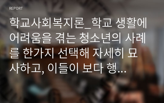 학교사회복지론_학교 생활에 어려움을 겪는 청소년의 사례를 한가지 선택해 자세히 묘사하고, 이들이 보다 행복한 학교 생활을 하기 위해 어떠한 변화가 필요할지 대안에 대한 자신의 의견을 기술하세요. 여기서 변화의 대상은 특정한 사람, 학교, 정책, 법, 제도 등이 될 수 있습니다.