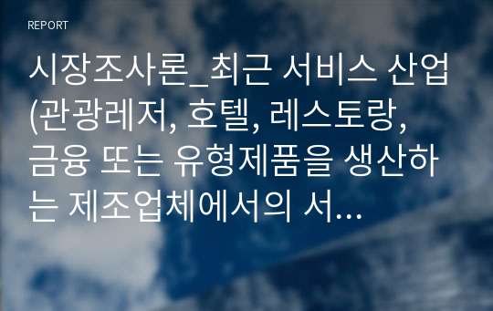 시장조사론_최근 서비스 산업(관광레저, 호텔, 레스토랑, 금융 또는 유형제품을 생산하는 제조업체에서의 서비스 부 문)은 소비자들의 소득수준 증대, 웰등 등과 같은 가치관의 변화 등으로 인해 고부가가치를 창출할 수 있는 산업분야로 각광받고 있다. 따라서 본 과제에서는 각자 관심있는 서비스 관련 분야를 선택하여 최 근의 동향(소비자 특