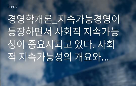 경영학개론_지속가능경영이 등장하면서 사회적 지속가능성이 중요시되고 있다. 사회적 지속가능성의 개요와 사회적 책임 활동과 목표를 서술하고, 기업의 사회적 책임의 정의와 견해, 대상에 대해 설명하시오. 또한, 국내외 기업 중 윤리경영을 하고 있는 기업 하나를 선정하여 윤리경영방법과 실천사례에 대해 분석하여 제시하고 이에 대한 본인의 의견