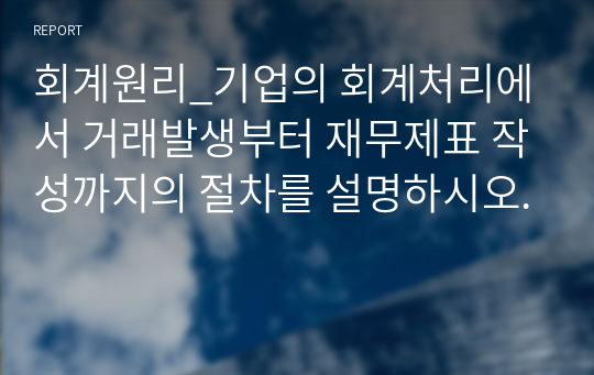 회계원리_기업의 회계처리에서 거래발생부터 재무제표 작성까지의 절차를 설명하시오.