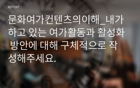 문화여가컨텐츠의이해_내가 하고 있는 여가활동과 활성화 방안에 대해 구체적으로 작성해주세요.