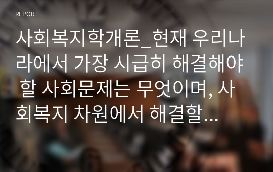 사회복지학개론_현재 우리나라에서 가장 시급히 해결해야 할 사회문제는 무엇이며, 사회복지 차원에서 해결할 수 있는 방안은 무엇인지를 논리적으로 제시하시오.