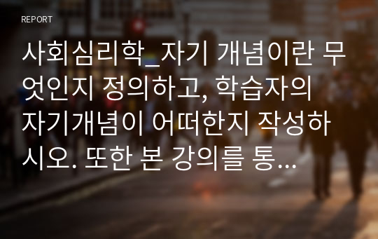 사회심리학_자기 개념이란 무엇인지 정의하고, 학습자의 자기개념이 어떠한지 작성하시오. 또한 본 강의를 통해 자기개념에 변화를 주고 싶은 부분이 있다면 어떤 것인지 서술하시오.