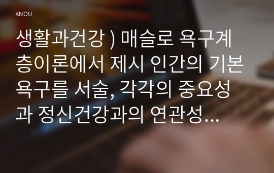 생활과건강 ) 매슬로 욕구계층이론에서 제시 인간의 기본욕구를 서술, 각각의 중요성과 정신건강과의 연관성에 대한 자신의 견해를