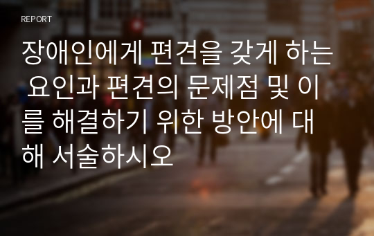 장애인에게 편견을 갖게 하는 요인과 편견의 문제점 및 이를 해결하기 위한 방안에 대해 서술하시오