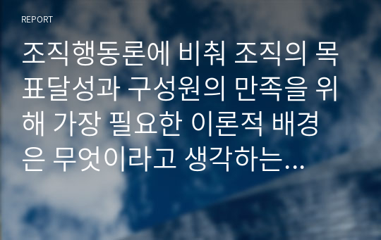 조직행동론에 비춰 조직의 목표달성과 구성원의 만족을 위해 가장 필요한 이론적 배경은 무엇이라고 생각하는지 본인의 경험사례를 토대로 작성하시오