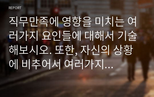 직무만족에 영향을 미치는 여러가지 요인들에 대해서 기술해보시오. 또한, 자신의 상황에 비추어서 여러가지 직무만족 요소들 중 무엇에 가장 큰 영향을 받는지 기술해 보시오.