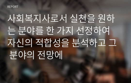 사회복지사로서 실천을 원하는 분야를 한 가지 선정하여 자신의 적합성을 분석하고 그 분야의 전망에