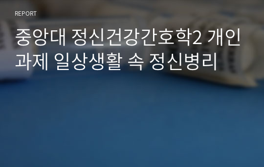 중앙대 정신건강간호학2 개인과제 일상생활 속 정신병리