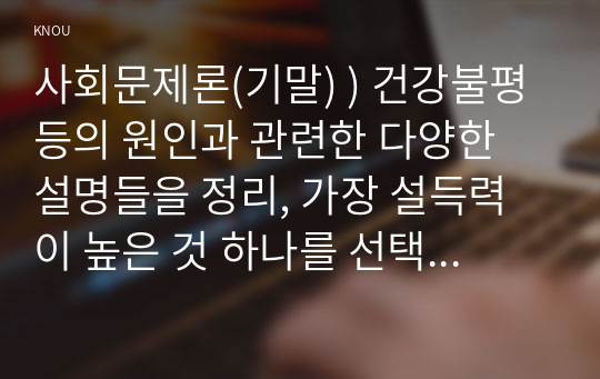 사회문제론(기말) ) 건강불평등의 원인과 관련한 다양한 설명들을 정리, 가장 설득력이 높은 것 하나를 선택해 이에 근거해 대안을 제시