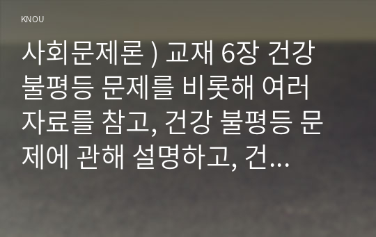 사회문제론 ) 교재 6장 건강 불평등 문제를 비롯해 여러 자료를 참고, 건강 불평등 문제에 관해 설명하고, 건강 불평등의 원인과 관련한 다양한 설명들을 정리, 이러한 설명 중 가장 설득력이 높은 것 하나를 선택해 이에 근거해 대안을 제