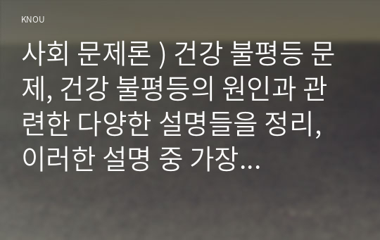 사회 문제론 ) 건강 불평등 문제, 건강 불평등의 원인과 관련한 다양한 설명들을 정리, 이러한 설명 중 가장 설득력이 높은 것 하나를 선택해 이에 근거해 대안을 제시