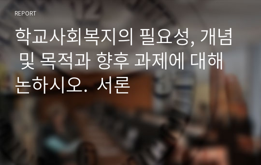 학교사회복지의 필요성, 개념 및 목적과 향후 과제에 대해 논하시오.  서론