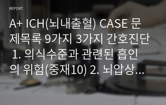 A+ ICH(뇌내출혈) CASE 문제목록 9가지, 3가지 간호진단 1. 의식수준과 관련된 흡인의 위험(중재10) 2. 뇌압상승과 관련된 비효과적 뇌조직 관류의 위험(중재10) 3. 부동과 관련된 피부손상의 위험성 (중재7) 이론적 근거 모두 포함