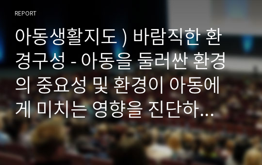 아동생활지도 ) 바람직한 환경구성 - 아동을 둘러싼 환경의 중요성 및 환경이 아동에게 미치는 영향을 진단하고, 아동의 행동을 지도하기 위한 바람직한 환경구