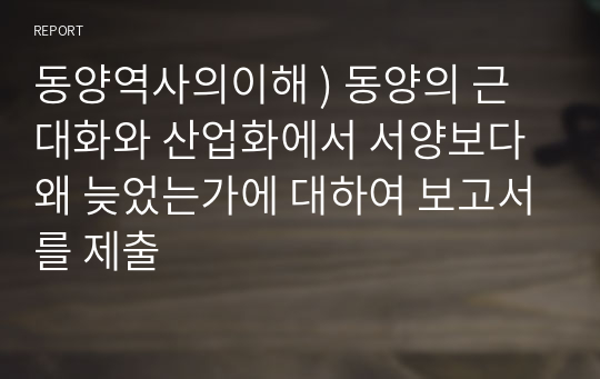 동양역사의이해 ) 동양의 근대화와 산업화에서 서양보다 왜 늦었는가에 대하여 보고서를 제출