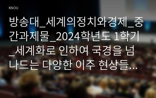 방송대_세계의정치와경제_중간과제물_2024학년도 1학기_세계화로 인하여 국경을 넘나드는 다양한 이주 현상들이 발생하고 있다. 먼저, 교재 6장과 7장을 참고하여 국제적 관점에서 현재 우리 사회의 이주와 관련한 하나 이상의 사회 현상이나 문제를 설명하고, 다음으로 교재 4장을 참고하여 이주와 관련한 사회문제에 있어 인종주의의 문제를 어떻게 고려해야 할지 서술