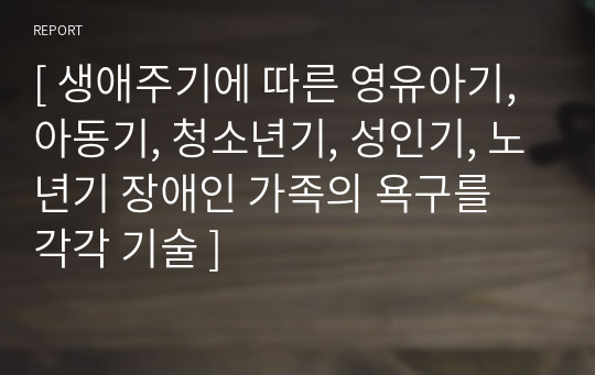 [ 생애주기에 따른 영유아기, 아동기, 청소년기, 성인기, 노년기 장애인 가족의 욕구를 각각 기술 ]