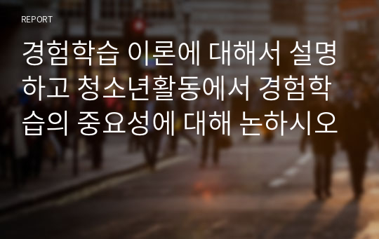 경험학습 이론에 대해서 설명하고 청소년활동에서 경험학습의 중요성에 대해 논하시오