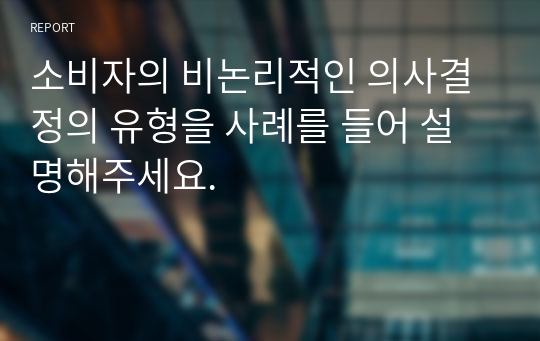 소비자의 비논리적인 의사결정의 유형을 사례를 들어 설명해주세요.