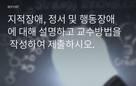 지적장애, 정서 및 행동장애에 대해 설명하고 교수방법을 작성하여 제출하시오.