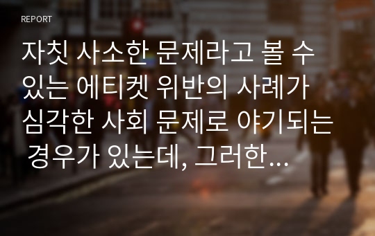 자칫 사소한 문제라고 볼 수 있는 에티켓 위반의 사례가 심각한 사회 문제로 야기되는 경우가 있는데, 그러한 사건 사례를 1개 들어 문제의 원인과 해결 방안에 관한 자신의 의견을 1페이지 이상 서술하시오