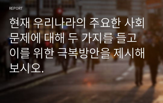 현재 우리나라의 주요한 사회문제에 대해 두 가지를 들고 이를 위한 극복방안을 제시해보시오.