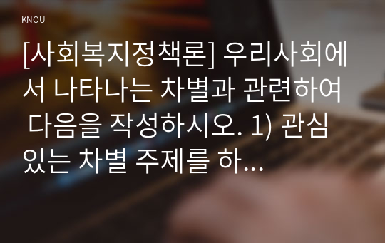 [사회복지정책론] 우리사회에서 나타나는 차별과 관련하여 다음을 작성하시오. 1) 관심 있는 차별 주제를 하나 선정하고, 해당 차별을 보여주는 영화, 드라마, 책 중 하나를 선택하여 간략한 내용 요약을 통해 소개하시오(국내외 작품 무관) 2) 해당 차별이 우리사회에서 나타나는 현황과 이슈를 작성하시오. 3) 차별을 해결하기 위한 방안을 제시하시오.