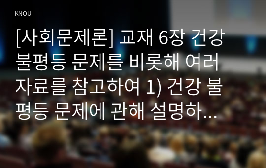 [사회문제론] 교재 6장 건강 불평등 문제를 비롯해 여러 자료를 참고하여 1) 건강 불평등 문제에 관해 설명하고 2) 건강 불평등의 원인과 관련한 다양한 설명들을 정리한 다음 3) 이러한 설명 중 가장 설득력이 높은 것 하나를 선택해 이에 근거해 대안을 제시하시오.