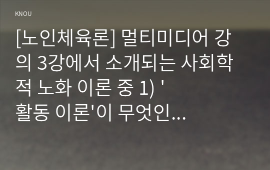 [노인체육론] 멀티미디어 강의 3강에서 소개되는 사회학적 노화 이론 중 1) &#039;활동 이론&#039;이 무엇인지 서술하고, 2) 65세 이상의 노인 1~2명을 대상으로 한 인터뷰를 수행하여, 노인의 체육활동 참여가 노인의 생활만족감에 어떠한 영향을 줄 수 있는지를 활동 이론과 연계하여 서술하고, 이를 토대로 3) 사회적 활동의 하나로 노인체육의 필요성에 대한 자신의