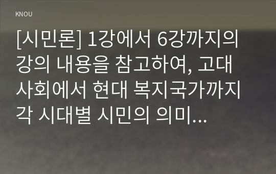 [시민론] 1강에서 6강까지의 강의 내용을 참고하여, 고대 사회에서 현대 복지국가까지 각 시대별 시민의 의미와 역할을 요약하시오. 나는 언제 자신을 시민이라고 느끼는가? &quot;나에게 시민이란 무엇인지&quot;를 자신의 구체적인 경험과 생각을 바탕으로 서술하시오.