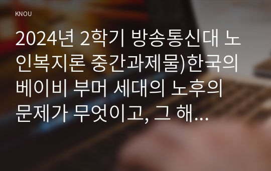 2024년 2학기 방송통신대 노인복지론 중간과제물)한국의 베이비 부머 세대의 노후의 문제가 무엇이고, 그 해결방안을 잔여적 복지와 제도적 복지로 구분하여 제시한 후 이중 자신이 지지하는 바람직한 대응은 무엇인지를 그 이유를 들어 논하시오