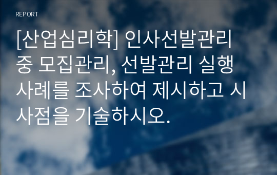 [산업심리학] 인사선발관리 중 모집관리, 선발관리 실행 사례를 조사하여 제시하고 시사점을 기술하시오.