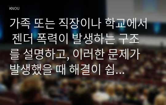 가족 또는 직장이나 학교에서 젠더 폭력이 발생하는 구조를 설명하고, 이러한 문제가 발생했을 때 해결이 쉽지 않은 데다가 심지어 이차가해(혹은 이차피해) 등이 발생하는 이유에 대해서도 구체적인 사례를 들어 서술하시오.