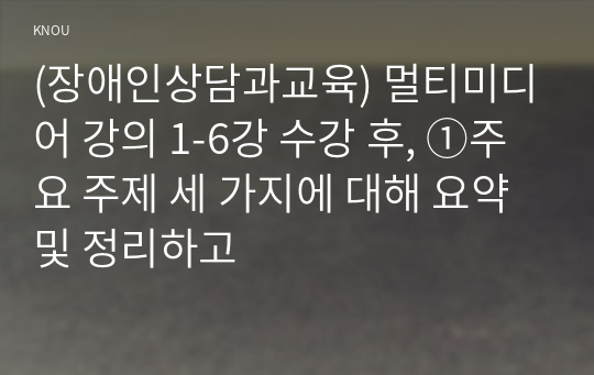 (장애인상담과교육) 멀티미디어 강의 1-6강 수강 후, ①주요 주제 세 가지에 대해 요약 및 정리하고