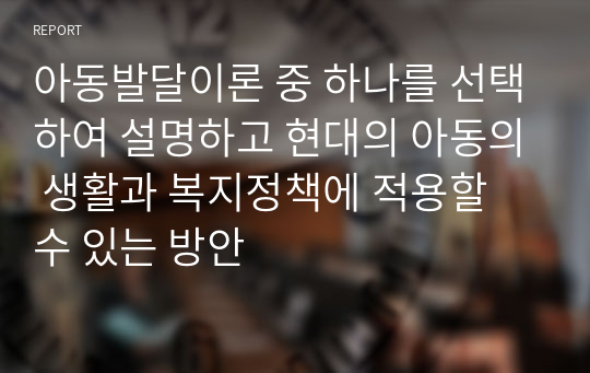 아동발달이론 중 하나를 선택하여 설명하고 현대의 아동의 생활과 복지정책에 적용할 수 있는 방안