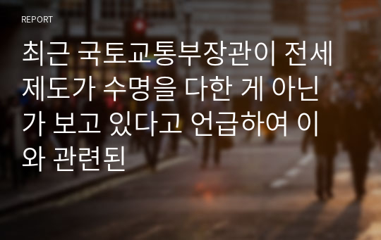 최근 국토교통부장관이 전세제도가 수명을 다한 게 아닌가 보고 있다고 언급하여 이와 관련된