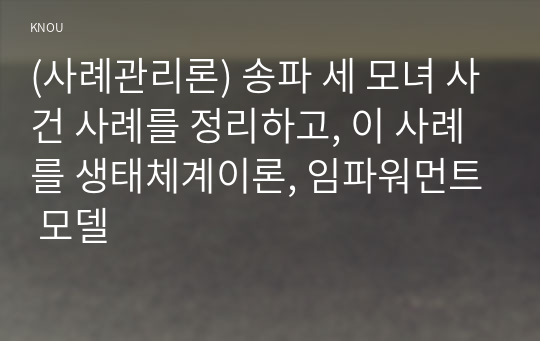 (사례관리론) 송파 세 모녀 사건 사례를 정리하고, 이 사례를 생태체계이론, 임파워먼트 모델