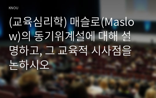 (교육심리학) 매슬로(Maslow)의 동기위계설에 대해 설명하고, 그 교육적 시사점을 논하시오