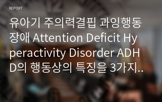 유아기 주의력결핍 과잉행동장애 Attention Deficit Hyperactivity Disorder ADHD의 행동상의 특징을 3가지 이상 나열하시고 보완책에 대해 기술하시오