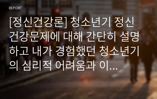 [정신건강론] 청소년기 정신건강문제에 대해 간단히 설명하고 내가 경험했던 청소년기의 심리적 어려움과 이를 극복했던 방법을 기술하시오.