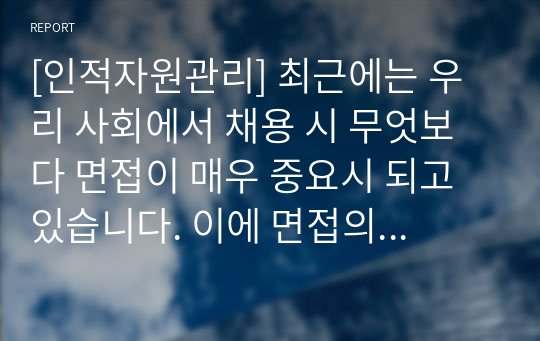 [인적자원관리] 최근에는 우리 사회에서 채용 시 무엇보다 면접이 매우 중요시 되고 있습니다. 이에 면접의 목적, 면접의 중요성, 평가요소에 대해 정리하고, 본인이 생각하는 면접 시 준비해야 할 핵심사항 5가지는 무엇인지 의견을 논하시오.