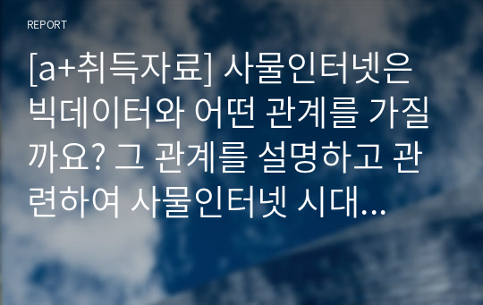 [a+취득자료] 사물인터넷은 빅데이터와 어떤 관계를 가질까요? 그 관계를 설명하고 관련하여 사물인터넷 시대에 발생할 수 있는 기회와 위협요인을 제시하세요.