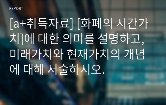 [a+취득자료] [화폐의 시간가치]에 대한 의미를 설명하고, 미래가치와 현재가치의 개념에 대해 서술하시오.