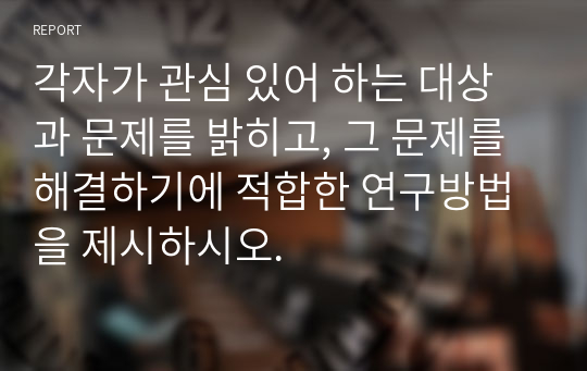 각자가 관심 있어 하는 대상과 문제를 밝히고, 그 문제를 해결하기에 적합한 연구방법을 제시하시오.