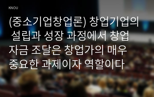 (중소기업창업론) 창업기업의 설립과 성장 과정에서 창업자금 조달은 창업가의 매우 중요한 과제이자 역할이다