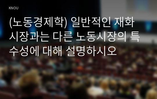 (노동경제학) 일반적인 재화시장과는 다른 노동시장의 특수성에 대해 설명하시오